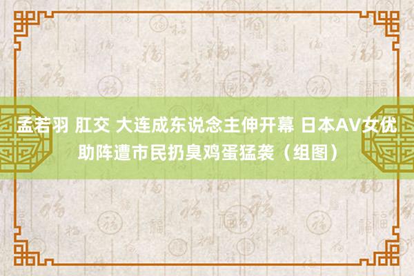 孟若羽 肛交 大连成东说念主伸开幕 日本AV女优助阵遭市民扔臭鸡蛋猛袭（组图）