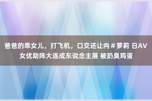爸爸的乖女儿，打飞机，口交还让禸＃萝莉 日AV女优助阵大连成东说念主展 被扔臭鸡蛋