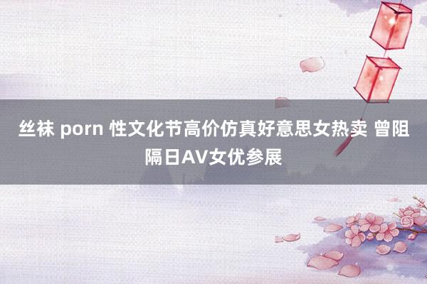 丝袜 porn 性文化节高价仿真好意思女热卖 曾阻隔日AV女优参展