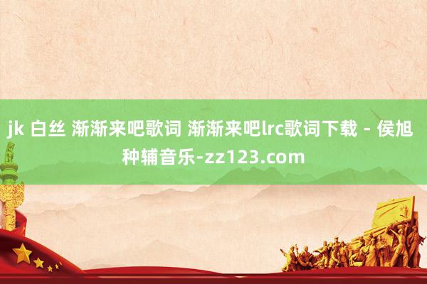jk 白丝 渐渐来吧歌词 渐渐来吧lrc歌词下载 - 侯旭 种辅音乐-zz123.com