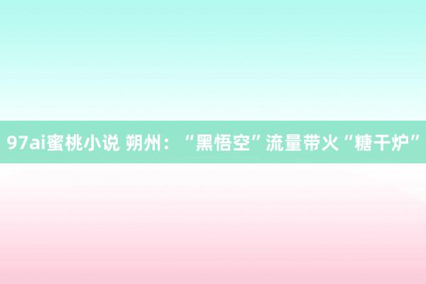 97ai蜜桃小说 朔州：“黑悟空”流量带火“糖干炉”