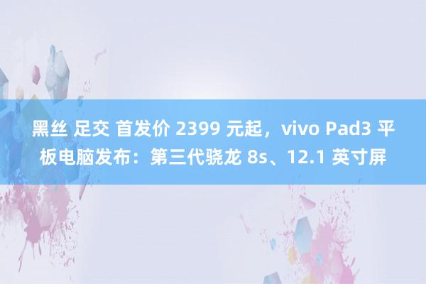 黑丝 足交 首发价 2399 元起，vivo Pad3 平板电脑发布：第三代骁龙 8s、12.1 英寸屏