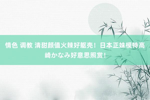 情色 调教 清甜颜值火辣好躯壳!日本正妹模特高崎かなみ好意思照赏!