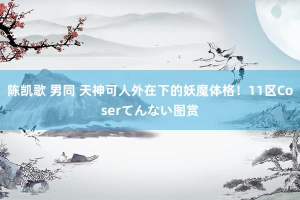 陈凯歌 男同 天神可人外在下的妖魔体格!11区Coserてんない图赏