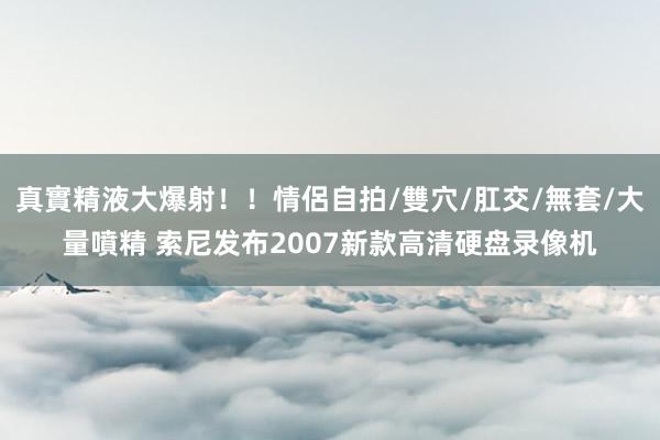 真實精液大爆射！！情侶自拍/雙穴/肛交/無套/大量噴精 索尼发布2007新款高清硬盘录像机